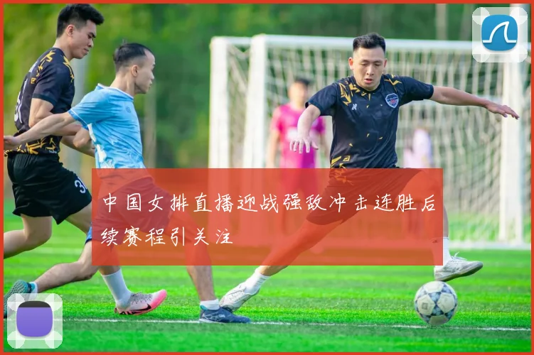 中国女排直播迎战强敌冲击连胜后续赛程引关注