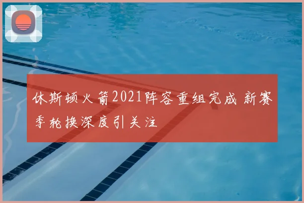 休斯顿火箭2021阵容重组完成 新赛季轮换深度引关注