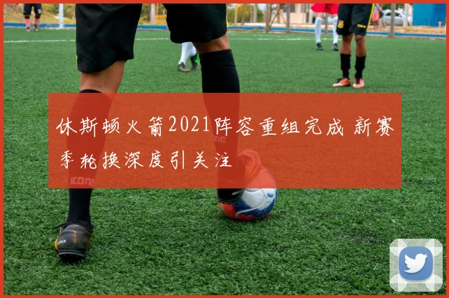 休斯顿火箭2021阵容重组完成 新赛季轮换深度引关注