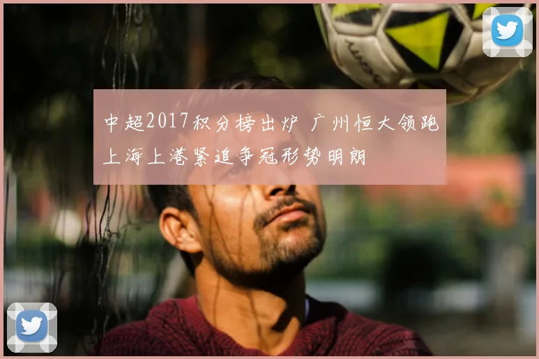 中超2017积分榜出炉 广州恒大领跑上海上港紧追争冠形势明朗