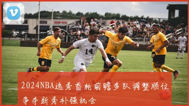 2024NBA选秀首轮前瞻多队调整顺位争夺新秀补强机会