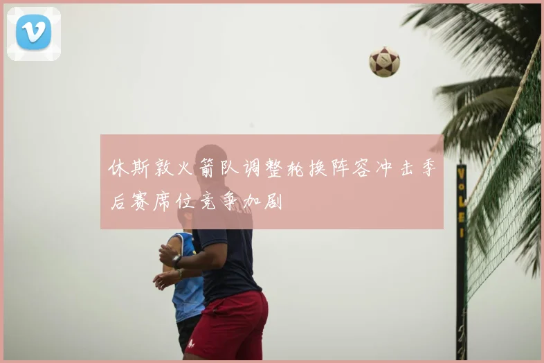 休斯敦火箭队调整轮换阵容冲击季后赛席位竞争加剧