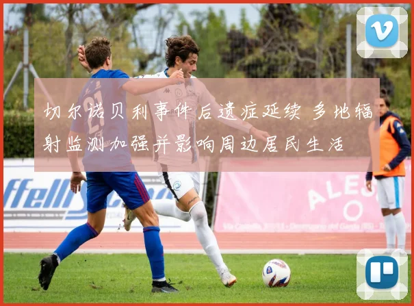 切尔诺贝利事件后遗症延续 多地辐射监测加强并影响周边居民生活