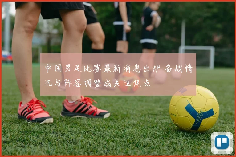中国男足比赛最新消息出炉 备战情况与阵容调整成关注焦点