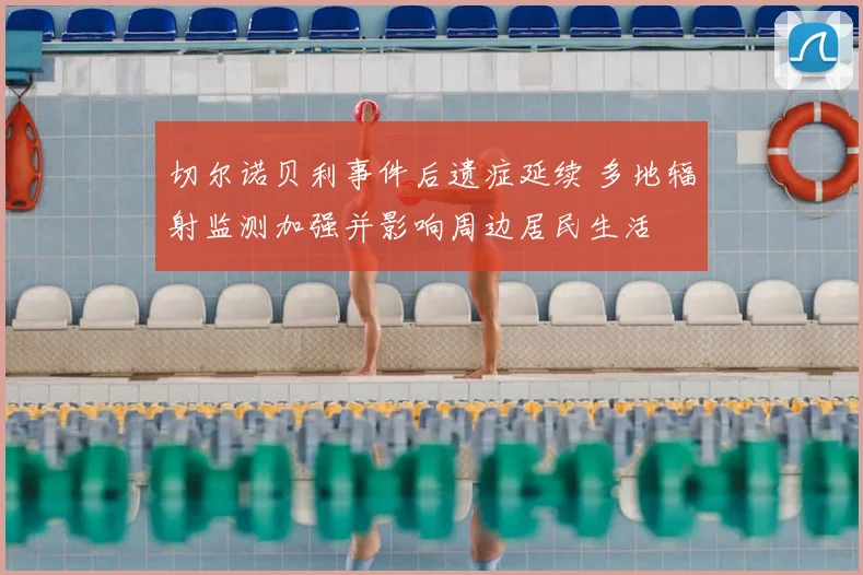 切尔诺贝利事件后遗症延续 多地辐射监测加强并影响周边居民生活