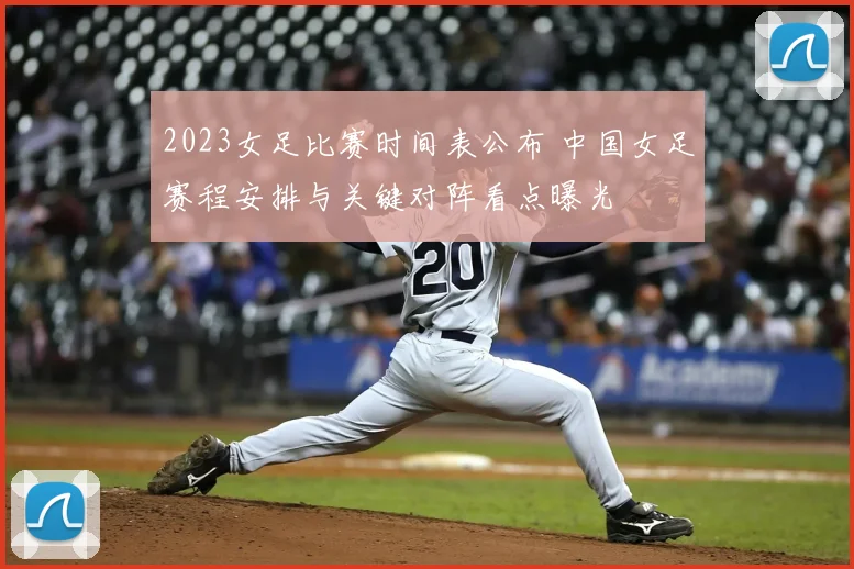 2023女足比赛时间表公布 中国女足赛程安排与关键对阵看点曝光