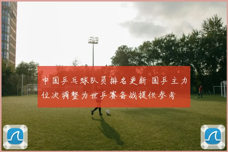 中国乒乓球队员排名更新 国乒主力位次调整为世乒赛备战提供参考