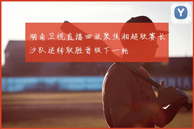 湖南卫视直播回放聚焦湘超联赛长沙队逆转取胜晋级下一轮
