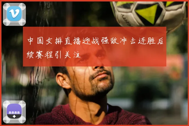 中国女排直播迎战强敌冲击连胜后续赛程引关注