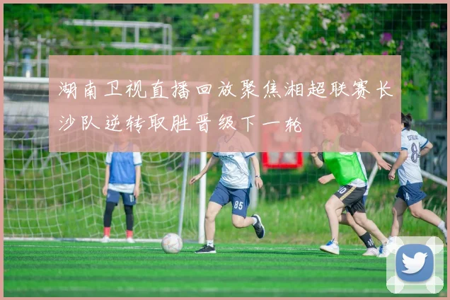 湖南卫视直播回放聚焦湘超联赛长沙队逆转取胜晋级下一轮