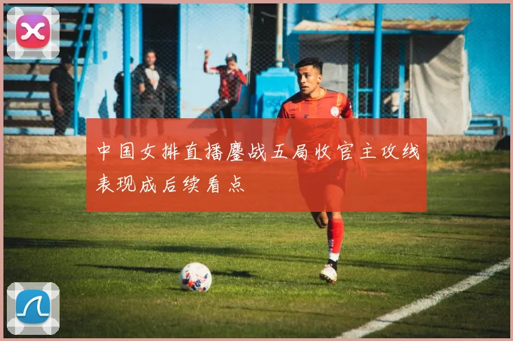 中国女排直播鏖战五局收官主攻线表现成后续看点