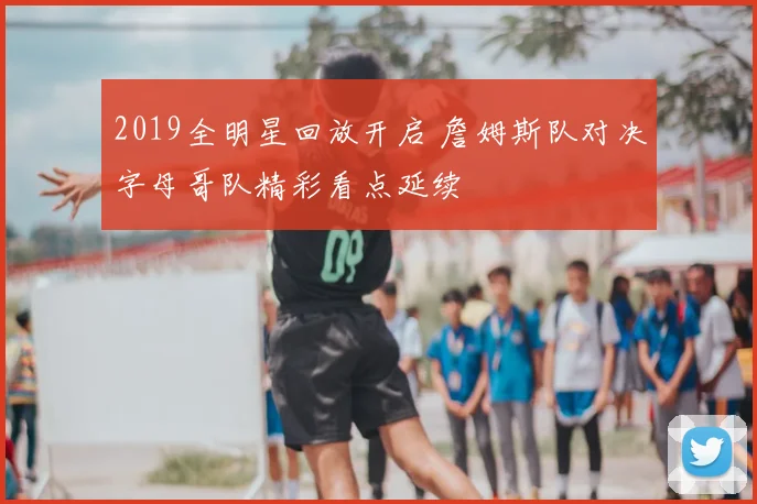 2019全明星回放开启 詹姆斯队对决字母哥队精彩看点延续