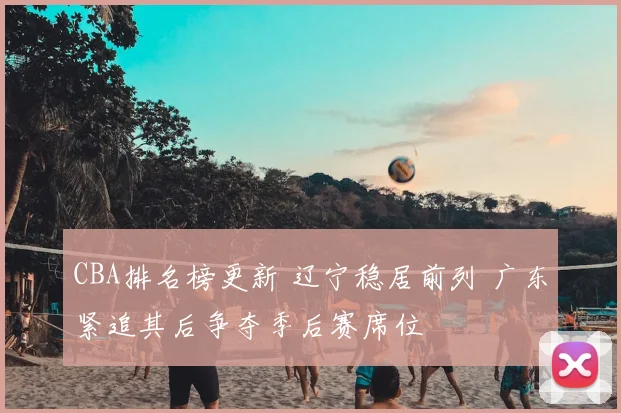 CBA排名榜更新 辽宁稳居前列 广东紧追其后争夺季后赛席位