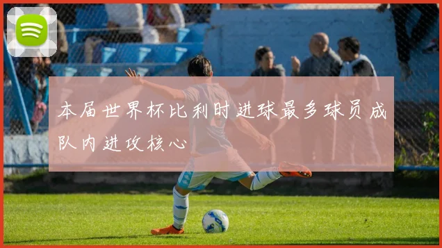 本届世界杯比利时进球最多球员成队内进攻核心