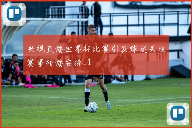 央视直播世界杯比赛引发球迷关注赛事转播安排_1