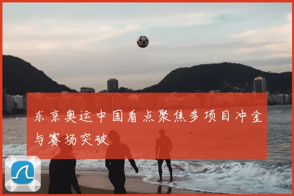 东京奥运中国看点聚焦多项目冲金与赛场突破